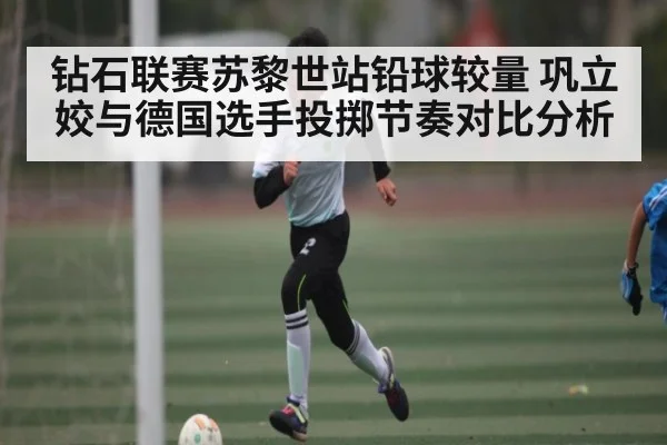 钻石联赛苏黎世站铅球较量 巩立姣与德国选手投掷节奏对比分析